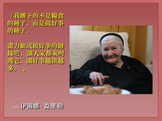 「我播下的不是糧食「我播下的不是糧食
的種子，而是做好事的種子，而是做好事
的種子。的種子。
盡力組成做好事的鏈盡力組成做好事的鏈
條 ，讓大家都來呵吧條 ，讓大家都來呵吧
護它，讓好事越做越護它，讓好事越做越
多。多。 」」
— 伊蕾娜伊蕾娜 ·· 森 勒德森 勒德
 