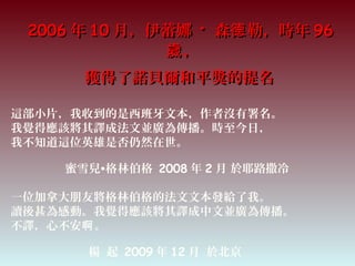 20062006 年年 1010 月，伊蕾娜月，伊蕾娜 ·· 森 勒，時年德森 勒，時年德 9696
，歲，歲
獲得了諾貝爾和平獎的提名獲得了諾貝爾和平獎的提名
這部小片，我收到的是西班牙文本，作者沒有署名。
我覺得應該將其譯成法文並廣為傳播。時至今日，
我不知道這位英雄是否仍然在世。
蜜雪兒•格林伯格 2008 年 2 月 於耶路撒冷
一位加拿大朋友將格林伯格的法文文本發給了我。
讀後甚為感動。我覺得應該將其譯成中文並廣為傳播。
不譯，心不安 。啊
楊 起 2009 年 12 月 於北京
 