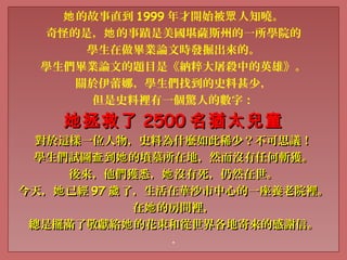 的故事直到她 1999 年才開始被 人知曉。眾
奇怪的是， 的事蹟是美國堪薩斯州的一所學院的她
學生在做畢業論文時發掘出來的。
學生們畢業論文的題目是《納粹大屠殺中的英雄》。
關於伊蕾娜，學生們找到的史料甚少，
但是史料裡有一個驚人的數字：
她拯救了她拯救了 25002500 名猶太兒童名猶太兒童
對於這樣一位人物，史料為什麼如此稀少？不可思議！對於這樣一位人物，史料為什麼如此稀少？不可思議！
學生們試圖 到 的墳墓所在地，然而沒有任何斬獲。查 她學生們試圖 到 的墳墓所在地，然而沒有任何斬獲。查 她
後來，他們獲悉， 沒有死，仍然在世。她後來，他們獲悉， 沒有死，仍然在世。她
今天， 已經她今天， 已經她 9797 了，生活在華沙市中心的一座養老院裡。歲了，生活在華沙市中心的一座養老院裡。歲
在 的房間裡，她在 的房間裡，她
總是擺滿了敬獻給 的花束和從世界各地寄來的感謝信。她總是擺滿了敬獻給 的花束和從世界各地寄來的感謝信。她
.
 
