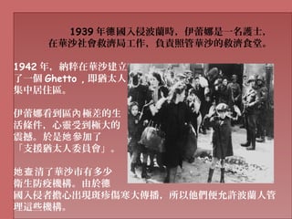 1939 年 國入侵波蘭時，伊蕾娜是一名護士，德
在華沙社會救濟局工作，負責照管華沙的救濟食堂。
1942 年，納粹在華沙建立
了一個 Ghetto , 即猶太人
集中居住區。
伊蕾娜看到區 極差的生內
活條件，心靈受到極大的
震撼。於是 參加了她
「支援猶太人委員會」。
清了華沙市有多少她查
衛生防疫機構。由於德
國入侵者擔心出現斑疹傷寒大傳播，所以他們便允許波蘭人管
理這些機構。
 