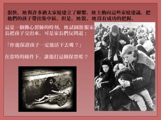 很快， 與許多猶太家庭建立了聯繫。 主動向這些家庭建議，把她 她
他們的孩子帶出集中區。但是， ， 沒有成功的把握。她說 她
這是一個撕心裂肺的時刻。 試圖 服家她 說
長把孩子交出來，可是家長們反問道：
「 能保證孩子一定能活下去 ？你 嗎 」
在當時的條件下，誰能打這個保票 ？呢
 