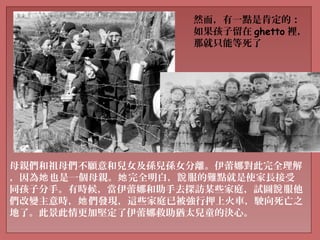 母親們和祖母們不願意和兒女及孫兒孫女分離。伊蕾娜對此完全理解
，因為 也是一個母親。 完全明白， 服的難點就是使家長接受她 她 說
同孩子分手。有時候，當伊蕾娜和助手去探訪某些家庭，試圖 服他說
們改變主意時， 們發現，這些家庭已被強行押上火車，駛向死亡之她
地了。此景此情更加堅定了伊蕾娜救助猶太兒童的決心。
然而，有一點是肯定的：
如果孩子留在 ghetto 裡，
那就只能等死了
 