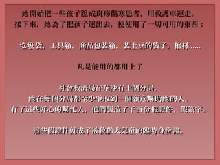 開始把一些孩子 成斑疹傷寒患者，用救護車運走。她 說
接下來， 為了把孩子運出去，便使用了一切可用的東西：她
袋，工具箱，商品包裝箱，裝土豆的袋子，棺材垃圾袋，工具箱，商品包裝箱，裝土豆的袋子，棺材垃圾 ..........
凡是能用的都用上了
社會救濟局在華沙有十個分局。社會救濟局在華沙有十個分局。
在 個分局都至少爭取到一個願意 助 的人。她 每 幫 她在 個分局都至少爭取到一個願意 助 的人。她 每 幫 她
有了這些好心的 忙人，他們製造了千百 假證件，假簽字。幫 份有了這些好心的 忙人，他們製造了千百 假證件，假簽字。幫 份
這些假證件就成了被救猶太兒童的臨時身 證。份這些假證件就成了被救猶太兒童的臨時身 證。份
 