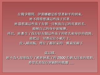 在戰爭期間，伊蕾娜總是 望著和平的到來。盼在戰爭期間，伊蕾娜總是 望著和平的到來。盼
不僅僅想讓這些孩子活著。她不僅僅想讓這些孩子活著。她
還想讓這些孩子有朝一日恢復自己的真實姓名，她還想讓這些孩子有朝一日恢復自己的真實姓名，她
瞭解自己的身 和履 。份 歷瞭解自己的身 和履 。份 歷
所以， 生了保存好有關這些孩子的姓名和身 的資料。她產 份所以， 生了保存好有關這些孩子的姓名和身 的資料。她產 份
他把這一切都記在小紙片上，他把這一切都記在小紙片上，
放入罐頭瓶，埋在了鄰居家的一 蘋果樹下棵放入罐頭瓶，埋在了鄰居家的一 蘋果樹下棵
就這樣，就這樣，
不為人知地保存了被 拯救了的她 她不為人知地保存了被 拯救了的她 她 25002500 名猶太兒童的資料，名猶太兒童的資料，
希望妥善保存到納粹的撤離希望妥善保存到納粹的撤離 ............
 
