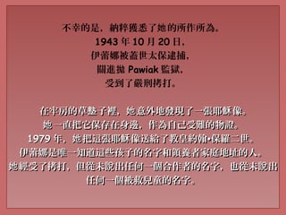 不幸的是，納粹獲悉了 的所作所為。她
1943 年 10 月 20 日，
伊蕾娜被蓋世太保逮捕，
關進拋 Pawiak 監獄，
受到了嚴刑拷打。
在牢房的草 子裡， 意外地發現了一張耶 像。墊 她 穌在牢房的草 子裡， 意外地發現了一張耶 像。墊 她 穌
一直把它保存在身邊，作為自己受難的物證。她一直把它保存在身邊，作為自己受難的物證。她
19791979 年， 把這張耶 像送給了教皇約翰她 穌年， 把這張耶 像送給了教皇約翰她 穌 ••保羅二世。保羅二世。
伊蕾娜是唯一知道這些孩子的名字和領養者家庭地址的人。伊蕾娜是唯一知道這些孩子的名字和領養者家庭地址的人。
經受了拷打，但從未 出任何一個合作者的名字，也從未 出她 說 說經受了拷打，但從未 出任何一個合作者的名字，也從未 出她 說 說
任何一個被救兒童的名字。任何一個被救兒童的名字。
 