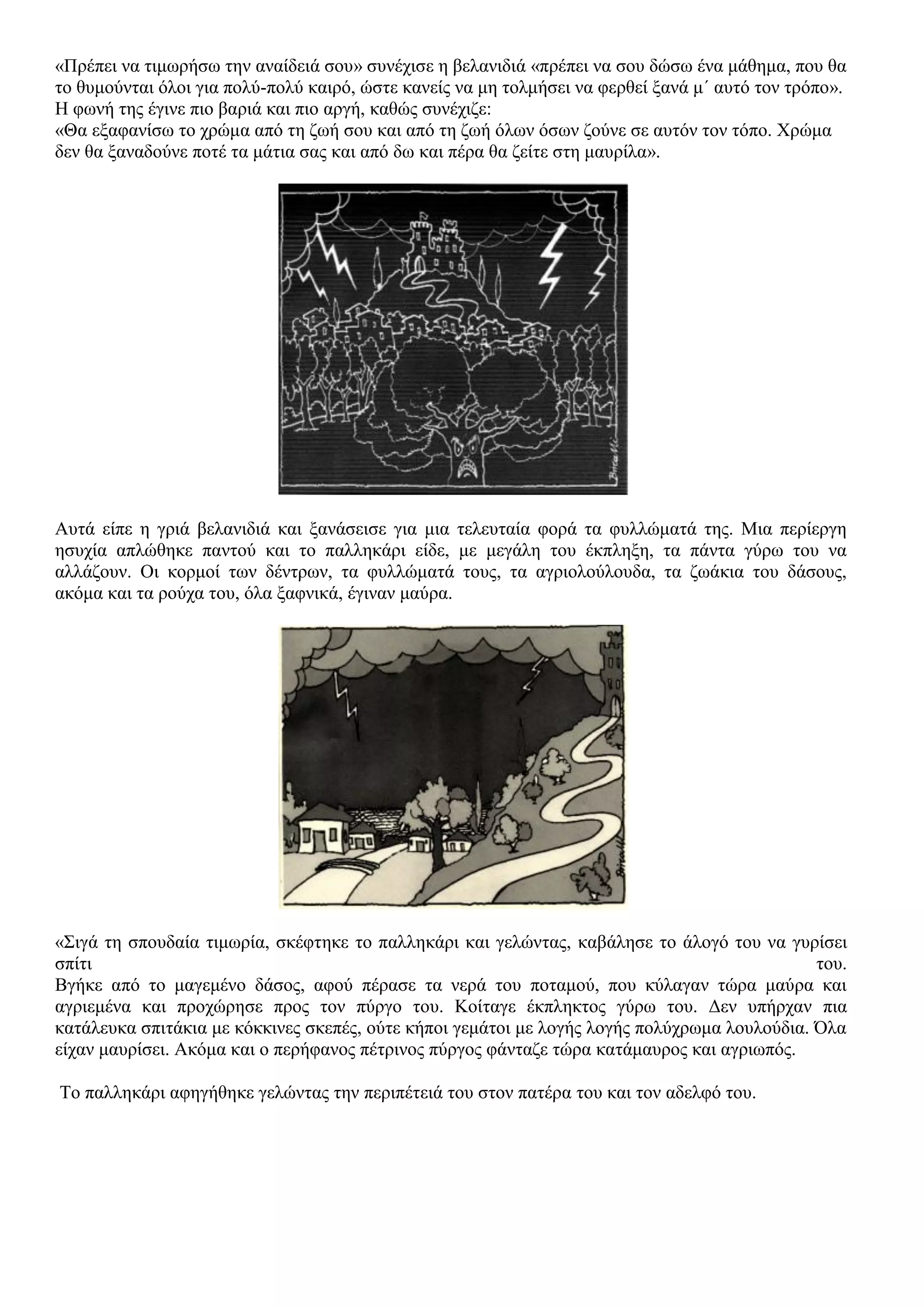 «Πρέπει να τιμωρήσω την αναίδειά σου» συνέχισε η βελανιδιά «πρέπει να σου δώσω ένα μάθημα, που θα
το θυμούνται όλοι για πολύ-πολύ καιρό, ώστε κανείς να μη τολμήσει να φερθεί ξανά μ΄ αυτό τον τρόπο».
Η φωνή της έγινε πιο βαριά και πιο αργή, καθώς συνέχιζε:
«Θα εξαφανίσω το χρώμα από τη ζωή σου και από τη ζωή όλων όσων ζούνε σε αυτόν τον τόπο. Χρώμα
δεν θα ξαναδούνε ποτέ τα μάτια σας και από δω και πέρα θα ζείτε στη μαυρίλα».
Αυτά είπε η γριά βελανιδιά και ξανάσεισε για μια τελευταία φορά τα φυλλώματά της. Μια περίεργη
ησυχία απλώθηκε παντού και το παλληκάρι είδε, με μεγάλη του έκπληξη, τα πάντα γύρω του να
αλλάζουν. Οι κορμοί των δέντρων, τα φυλλώματά τους, τα αγριολούλουδα, τα ζωάκια του δάσους,
ακόμα και τα ρούχα του, όλα ξαφνικά, έγιναν μαύρα.
«Σιγά τη σπουδαία τιμωρία, σκέφτηκε το παλληκάρι και γελώντας, καβάλησε το άλογό του να γυρίσει
σπίτι του.
Βγήκε από το μαγεμένο δάσος, αφού πέρασε τα νερά του ποταμού, που κύλαγαν τώρα μαύρα και
αγριεμένα και προχώρησε προς τον πύργο του. Κοίταγε έκπληκτος γύρω του. Δεν υπήρχαν πια
κατάλευκα σπιτάκια με κόκκινες σκεπές, ούτε κήποι γεμάτοι με λογής λογής πολύχρωμα λουλούδια. Όλα
είχαν μαυρίσει. Ακόμα και ο περήφανος πέτρινος πύργος φάνταζε τώρα κατάμαυρος και αγριωπός.
Το παλληκάρι αφηγήθηκε γελώντας την περιπέτειά του στον πατέρα του και τον αδελφό του.
 