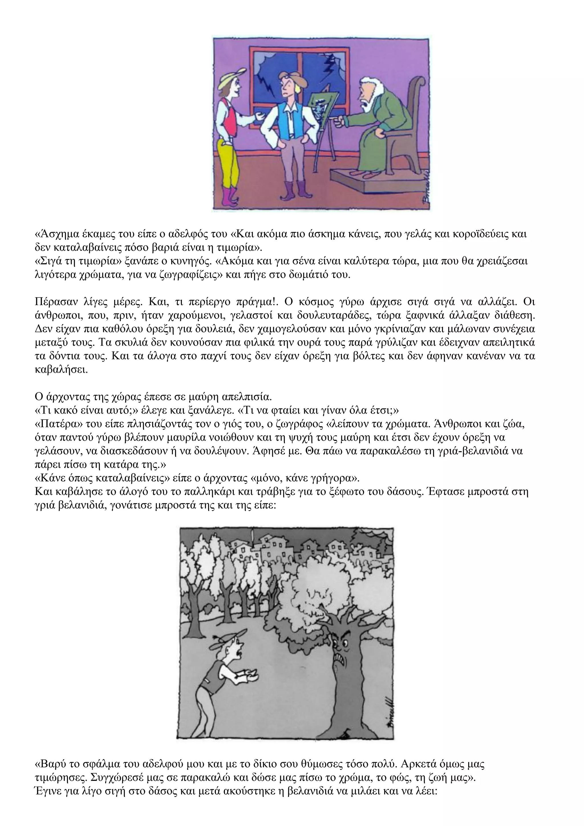 «Άσχημα έκαμες του είπε ο αδελφός του «Και ακόμα πιο άσκημα κάνεις, που γελάς και κοροϊδεύεις και
δεν καταλαβαίνεις πόσο βαριά είναι η τιμωρία».
«Σιγά τη τιμωρία» ξανάπε ο κυνηγός. «Ακόμα και για σένα είναι καλύτερα τώρα, μια που θα χρειάζεσαι
λιγότερα χρώματα, για να ζωγραφίζεις» και πήγε στο δωμάτιό του.
Πέρασαν λίγες μέρες. Και, τι περίεργο πράγμα!. Ο κόσμος γύρω άρχισε σιγά σιγά να αλλάζει. Οι
άνθρωποι, που, πριν, ήταν χαρούμενοι, γελαστοί και δουλευταράδες, τώρα ξαφνικά άλλαξαν διάθεση.
Δεν είχαν πια καθόλου όρεξη για δουλειά, δεν χαμογελούσαν και μόνο γκρίνιαζαν και μάλωναν συνέχεια
μεταξύ τους. Τα σκυλιά δεν κουνούσαν πια φιλικά την ουρά τους παρά γρύλιζαν και έδειχναν απειλητικά
τα δόντια τους. Και τα άλογα στο παχνί τους δεν είχαν όρεξη για βόλτες και δεν άφηναν κανέναν να τα
καβαλήσει.
Ο άρχοντας της χώρας έπεσε σε μαύρη απελπισία.
«Τι κακό είναι αυτό;» έλεγε και ξανάλεγε. «Τι να φταίει και γίναν όλα έτσι;»
«Πατέρα» του είπε πλησιάζοντάς τον ο γιός του, ο ζωγράφος «λείπουν τα χρώματα. Άνθρωποι και ζώα,
όταν παντού γύρω βλέπουν μαυρίλα νοιώθουν και τη ψυχή τους μαύρη και έτσι δεν έχουν όρεξη να
γελάσουν, να διασκεδάσουν ή να δουλέψουν. Άφησέ με. Θα πάω να παρακαλέσω τη γριά-βελανιδιά να
πάρει πίσω τη κατάρα της.»
«Κάνε όπως καταλαβαίνεις» είπε ο άρχοντας «μόνο, κάνε γρήγορα».
Και καβάλησε το άλογό του το παλληκάρι και τράβηξε για το ξέφωτο του δάσους. Έφτασε μπροστά στη
γριά βελανιδιά, γονάτισε μπροστά της και της είπε:
«Βαρύ το σφάλμα του αδελφού μου και με το δίκιο σου θύμωσες τόσο πολύ. Αρκετά όμως μας
τιμώρησες. Συγχώρεσέ μας σε παρακαλώ και δώσε μας πίσω το χρώμα, το φώς, τη ζωή μας».
Έγινε για λίγο σιγή στο δάσος και μετά ακούστηκε η βελανιδιά να μιλάει και να λέει:
 