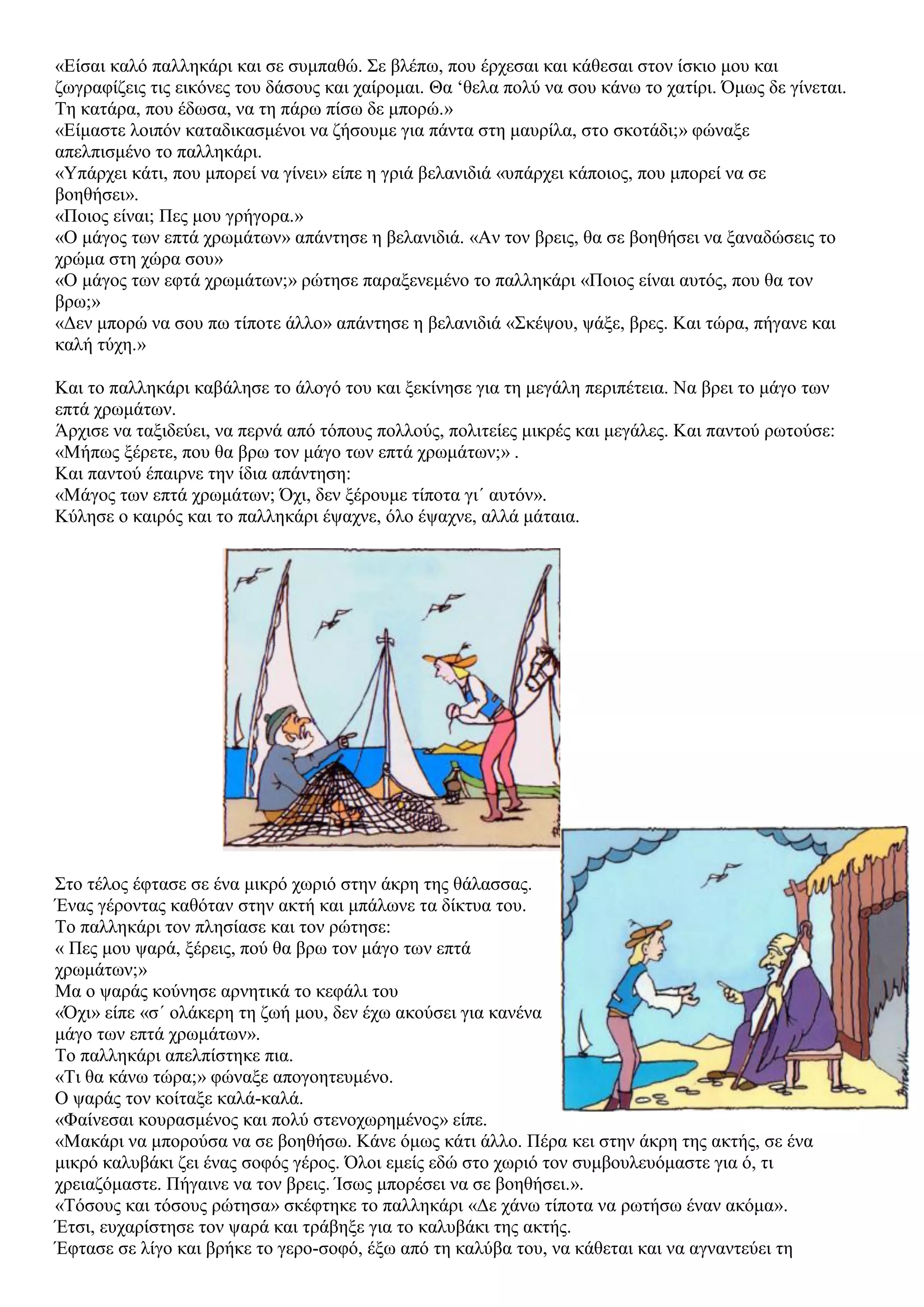 «Είσαι καλό παλληκάρι και σε συμπαθώ. Σε βλέπω, που έρχεσαι και κάθεσαι στον ίσκιο μου και
ζωγραφίζεις τις εικόνες του δάσους και χαίρομαι. Θα ‘θελα πολύ να σου κάνω το χατίρι. Όμως δε γίνεται.
Τη κατάρα, που έδωσα, να τη πάρω πίσω δε μπορώ.»
«Είμαστε λοιπόν καταδικασμένοι να ζήσουμε για πάντα στη μαυρίλα, στο σκοτάδι;» φώναξε
απελπισμένο το παλληκάρι.
«Υπάρχει κάτι, που μπορεί να γίνει» είπε η γριά βελανιδιά «υπάρχει κάποιος, που μπορεί να σε
βοηθήσει».
«Ποιος είναι; Πες μου γρήγορα.»
«Ο μάγος των επτά χρωμάτων» απάντησε η βελανιδιά. «Αν τον βρεις, θα σε βοηθήσει να ξαναδώσεις το
χρώμα στη χώρα σου»
«Ο μάγος των εφτά χρωμάτων;» ρώτησε παραξενεμένο το παλληκάρι «Ποιος είναι αυτός, που θα τον
βρω;»
«Δεν μπορώ να σου πω τίποτε άλλο» απάντησε η βελανιδιά «Σκέψου, ψάξε, βρες. Και τώρα, πήγανε και
καλή τύχη.»
Και το παλληκάρι καβάλησε το άλογό του και ξεκίνησε για τη μεγάλη περιπέτεια. Να βρει το μάγο των
επτά χρωμάτων.
Άρχισε να ταξιδεύει, να περνά από τόπους πολλούς, πολιτείες μικρές και μεγάλες. Και παντού ρωτούσε:
«Μήπως ξέρετε, που θα βρω τον μάγο των επτά χρωμάτων;» .
Και παντού έπαιρνε την ίδια απάντηση:
«Μάγος των επτά χρωμάτων; Όχι, δεν ξέρουμε τίποτα γι΄ αυτόν».
Κύλησε ο καιρός και το παλληκάρι έψαχνε, όλο έψαχνε, αλλά μάταια.
Στο τέλος έφτασε σε ένα μικρό χωριό στην άκρη της θάλασσας.
Ένας γέροντας καθόταν στην ακτή και μπάλωνε τα δίκτυα του.
Το παλληκάρι τον πλησίασε και τον ρώτησε:
« Πες μου ψαρά, ξέρεις, πού θα βρω τον μάγο των επτά
χρωμάτων;»
Μα ο ψαράς κούνησε αρνητικά το κεφάλι του
«Όχι» είπε «σ΄ ολάκερη τη ζωή μου, δεν έχω ακούσει για κανένα
μάγο των επτά χρωμάτων».
Το παλληκάρι απελπίστηκε πια.
«Τι θα κάνω τώρα;» φώναξε απογοητευμένο.
Ο ψαράς τον κοίταξε καλά-καλά.
«Φαίνεσαι κουρασμένος και πολύ στενοχωρημένος» είπε.
«Μακάρι να μπορούσα να σε βοηθήσω. Κάνε όμως κάτι άλλο. Πέρα κει στην άκρη της ακτής, σε ένα
μικρό καλυβάκι ζει ένας σοφός γέρος. Όλοι εμείς εδώ στο χωριό τον συμβουλευόμαστε για ό, τι
χρειαζόμαστε. Πήγαινε να τον βρεις. Ίσως μπορέσει να σε βοηθήσει.».
«Τόσους και τόσους ρώτησα» σκέφτηκε το παλληκάρι «Δε χάνω τίποτα να ρωτήσω έναν ακόμα».
Έτσι, ευχαρίστησε τον ψαρά και τράβηξε για το καλυβάκι της ακτής.
Έφτασε σε λίγο και βρήκε το γερο-σοφό, έξω από τη καλύβα του, να κάθεται και να αγναντεύει τη
 