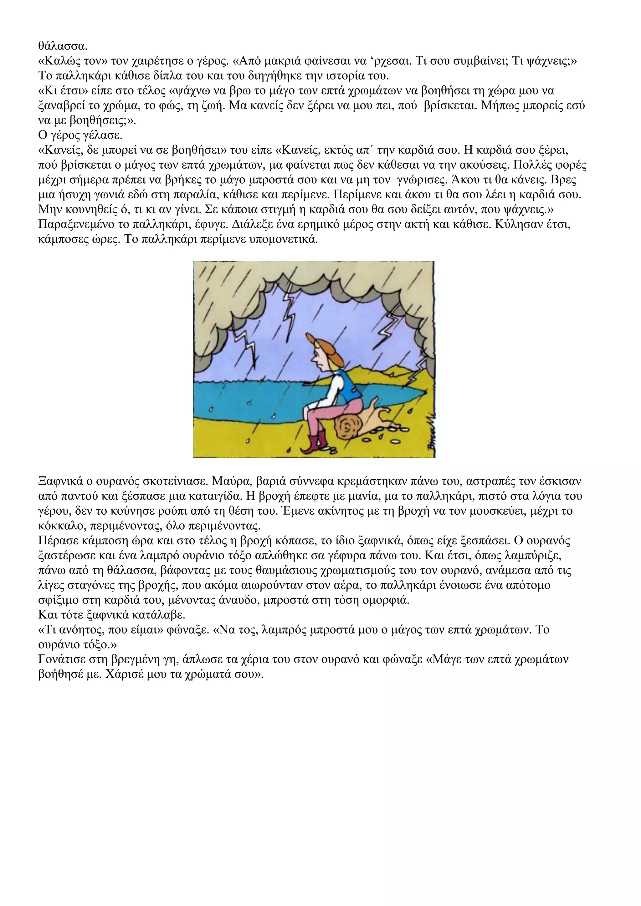 θάλασσα.
«Καλώς τον» τον χαιρέτησε ο γέρος. «Από μακριά φαίνεσαι να ‘ρχεσαι. Τι σου συμβαίνει; Τι ψάχνεις;»
Το παλληκάρι κάθισε δίπλα του και του διηγήθηκε την ιστορία του.
«Κι έτσι» είπε στο τέλος «ψάχνω να βρω το μάγο των επτά χρωμάτων να βοηθήσει τη χώρα μου να
ξαναβρεί το χρώμα, το φώς, τη ζωή. Μα κανείς δεν ξέρει να μου πει, πού βρίσκεται. Μήπως μπορείς εσύ
να με βοηθήσεις;».
Ο γέρος γέλασε.
«Κανείς, δε μπορεί να σε βοηθήσει» του είπε «Κανείς, εκτός απ΄ την καρδιά σου. Η καρδιά σου ξέρει,
πού βρίσκεται ο μάγος των επτά χρωμάτων, μα φαίνεται πως δεν κάθεσαι να την ακούσεις. Πολλές φορές
μέχρι σήμερα πρέπει να βρήκες το μάγο μπροστά σου και να μη τον γνώρισες. Άκου τι θα κάνεις. Βρες
μια ήσυχη γωνιά εδώ στη παραλία, κάθισε και περίμενε. Περίμενε και άκου τι θα σου λέει η καρδιά σου.
Μην κουνηθείς ό, τι κι αν γίνει. Σε κάποια στιγμή η καρδιά σου θα σου δείξει αυτόν, που ψάχνεις.»
Παραξενεμένο το παλληκάρι, έφυγε. Διάλεξε ένα ερημικό μέρος στην ακτή και κάθισε. Κύλησαν έτσι,
κάμποσες ώρες. Το παλληκάρι περίμενε υπομονετικά.
Ξαφνικά ο ουρανός σκοτείνιασε. Μαύρα, βαριά σύννεφα κρεμάστηκαν πάνω του, αστραπές τον έσκισαν
από παντού και ξέσπασε μια καταιγίδα. Η βροχή έπεφτε με μανία, μα το παλληκάρι, πιστό στα λόγια του
γέρου, δεν το κούνησε ρούπι από τη θέση του. Έμενε ακίνητος με τη βροχή να τον μουσκεύει, μέχρι το
κόκκαλο, περιμένοντας, όλο περιμένοντας.
Πέρασε κάμποση ώρα και στο τέλος η βροχή κόπασε, το ίδιο ξαφνικά, όπως είχε ξεσπάσει. Ο ουρανός
ξαστέρωσε και ένα λαμπρό ουράνιο τόξο απλώθηκε σα γέφυρα πάνω του. Και έτσι, όπως λαμπύριζε,
πάνω από τη θάλασσα, βάφοντας με τους θαυμάσιους χρωματισμούς του τον ουρανό, ανάμεσα από τις
λίγες σταγόνες της βροχής, που ακόμα αιωρούνταν στον αέρα, το παλληκάρι ένοιωσε ένα απότομο
σφίξιμο στη καρδιά του, μένοντας άναυδο, μπροστά στη τόση ομορφιά.
Και τότε ξαφνικά κατάλαβε.
«Τι ανόητος, που είμαι» φώναξε. «Να τος, λαμπρός μπροστά μου ο μάγος των επτά χρωμάτων. Το
ουράνιο τόξο.»
Γονάτισε στη βρεγμένη γη, άπλωσε τα χέρια του στον ουρανό και φώναξε «Μάγε των επτά χρωμάτων
βοήθησέ με. Χάρισέ μου τα χρώματά σου».
 