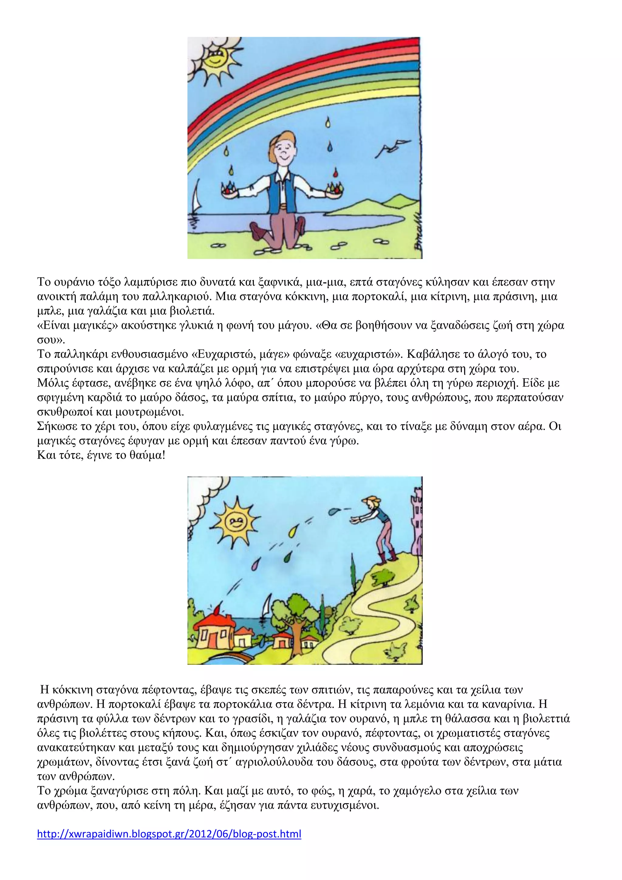 Το ουράνιο τόξο λαμπύρισε πιο δυνατά και ξαφνικά, μια-μια, επτά σταγόνες κύλησαν και έπεσαν στην
ανοικτή παλάμη του παλληκαριού. Μια σταγόνα κόκκινη, μια πορτοκαλί, μια κίτρινη, μια πράσινη, μια
μπλε, μια γαλάζια και μια βιολετιά.
«Είναι μαγικές» ακούστηκε γλυκιά η φωνή του μάγου. «Θα σε βοηθήσουν να ξαναδώσεις ζωή στη χώρα
σου».
Το παλληκάρι ενθουσιασμένο «Ευχαριστώ, μάγε» φώναξε «ευχαριστώ». Καβάλησε το άλογό του, το
σπιρούνισε και άρχισε να καλπάζει με ορμή για να επιστρέψει μια ώρα αρχύτερα στη χώρα του.
Μόλις έφτασε, ανέβηκε σε ένα ψηλό λόφο, απ΄ όπου μπορούσε να βλέπει όλη τη γύρω περιοχή. Είδε με
σφιγμένη καρδιά το μαύρο δάσος, τα μαύρα σπίτια, το μαύρο πύργο, τους ανθρώπους, που περπατούσαν
σκυθρωποί και μουτρωμένοι.
Σήκωσε το χέρι του, όπου είχε φυλαγμένες τις μαγικές σταγόνες, και το τίναξε με δύναμη στον αέρα. Οι
μαγικές σταγόνες έφυγαν με ορμή και έπεσαν παντού ένα γύρω.
Και τότε, έγινε το θαύμα!
Η κόκκινη σταγόνα πέφτοντας, έβαψε τις σκεπές των σπιτιών, τις παπαρούνες και τα χείλια των
ανθρώπων. Η πορτοκαλί έβαψε τα πορτοκάλια στα δέντρα. Η κίτρινη τα λεμόνια και τα καναρίνια. Η
πράσινη τα φύλλα των δέντρων και το γρασίδι, η γαλάζια τον ουρανό, η μπλε τη θάλασσα και η βιολεττιά
όλες τις βιολέττες στους κήπους. Και, όπως έσκιζαν τον ουρανό, πέφτοντας, οι χρωματιστές σταγόνες
ανακατεύτηκαν και μεταξύ τους και δημιούργησαν χιλιάδες νέους συνδυασμούς και αποχρώσεις
χρωμάτων, δίνοντας έτσι ξανά ζωή στ΄ αγριολούλουδα του δάσους, στα φρούτα των δέντρων, στα μάτια
των ανθρώπων.
Το χρώμα ξαναγύρισε στη πόλη. Και μαζί με αυτό, το φώς, η χαρά, το χαμόγελο στα χείλια των
ανθρώπων, που, από κείνη τη μέρα, έζησαν για πάντα ευτυχισμένοι.
http://xwrapaidiwn.blogspot.gr/2012/06/blog-post.html
 