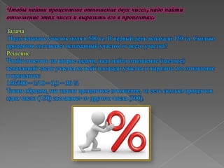 Чтобы найти процентное отношение двух чисел, надо найти
отношение этих чисел и выразить его в процентах.
Задача
Надо вспахать участок поля в 500 га. В первый день вспахали 150 га. Сколько
процентов составляет вспаханный участок от всего участка?
Решение
Чтобы ответить на вопрос задачи, надо найти отношение (частное)
вспаханной части участка ко всей площади участка и выразить его отношение
в процентах:
150/500 = 3/10 = 0,3 = 30 %
Таким образом, мы нашли процентное отношение, то есть сколько процентов
одно число (150) составляет от другого числа (500).
 