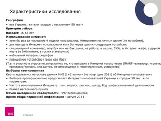 ©TNS 2013
География
• вся Украина; жители городов с населением 50 тыс+
Критерии отбора:
Возраст: 16-65 лет
Использование интернет:
• хотя бы раз за последние 4 недели пользовались Интернетом по личным целям (не по работе),
• для выхода в Интернет использовали хотя бы через одно из следующих устройств:
• стационарный компьютер, ноутбук или нетбук дома, на работе, в школе, ВУЗе, в Интернет-кафе, в другом
месте (в библиотеке, в гостях у знакомых)
• мобильный телефон, смартфон
• планшетное устройство (такое как iPad)
(Т.е. к участию в опросе не допускались те, кто выходил в Интернет только через SMART-телевизор, игровую
приставку/консоль или другое, не относящееся к перечисленным, устройство)
Выборка квотированная
Квоты задавались на основе данных MMI (1+2 волна=1-е полугодие 2011) об Интернет-пользователях
• Выборка пропорционально представляет Интернет-пользователей Украины в городах 50 тыс. + по
параметрам:
• Частота использования Интернета; пол; возраст; регион; доход; Род профессиональной деятельности
• Размер населенного пункта
Объем выборочной совокупности - 997 респондентов;
Время сбора первичной информации - август 2011
Характеристики исследования
 
