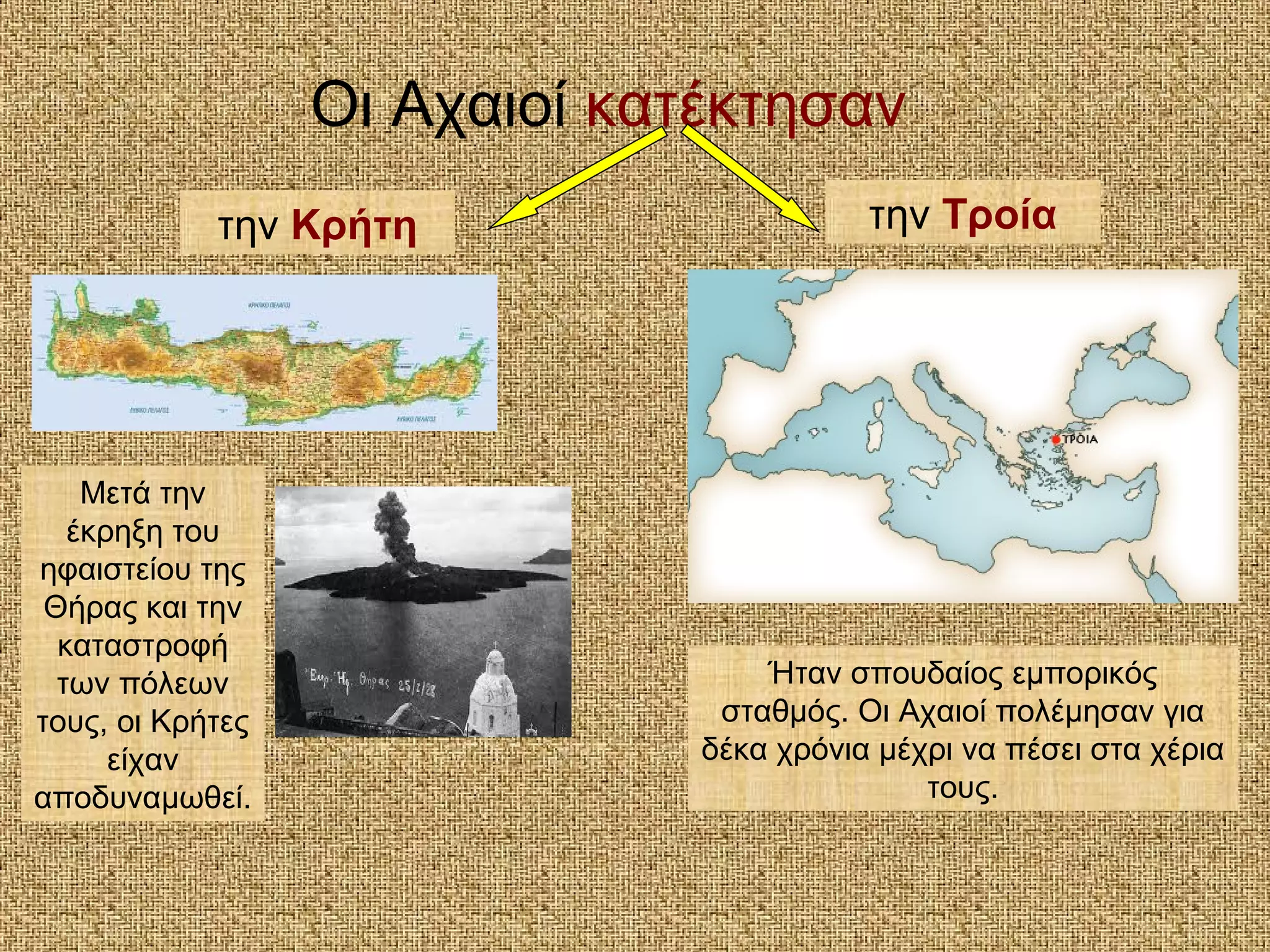 Οι Αχαιοί κατέκτησαν
την Τροίατην Κρήτη
Μετά την
έκρηξη του
ηφαιστείου της
Θήρας και την
καταστροφή
των πόλεων
τους, οι Κρήτες
είχαν
αποδυναμωθεί.
Ήταν σπουδαίος εμπορικός
σταθμός. Οι Αχαιοί πολέμησαν για
δέκα χρόνια μέχρι να πέσει στα χέρια
τους.
 