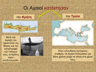 Οι Αχαιοί κατέκτησαν
την Τροίατην Κρήτη
Μετά την
έκρηξη του
ηφαιστείου της
Θήρας και την
καταστροφή
των πόλεων
τους, οι Κρήτες
είχαν
αποδυναμωθεί.
Ήταν σπουδαίος εμπορικός
σταθμός. Οι Αχαιοί πολέμησαν για
δέκα χρόνια μέχρι να πέσει στα χέρια
τους.
 