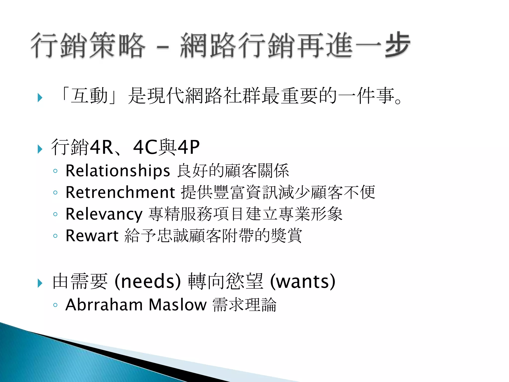  「互動」是現代網路社群最重要的一件事。
 行銷4R、4C與4P
◦ Relationships 良好的顧客關係
◦ Retrenchment 提供豐富資訊減尐顧客不便
◦ Relevancy 專精服務項目建立專業形象
◦ Rewart 給予忠誠顧客附帶的獎賞
 由需要 (needs) 轉向慾望 (wants)
◦ Abrraham Maslow 需求理論
 