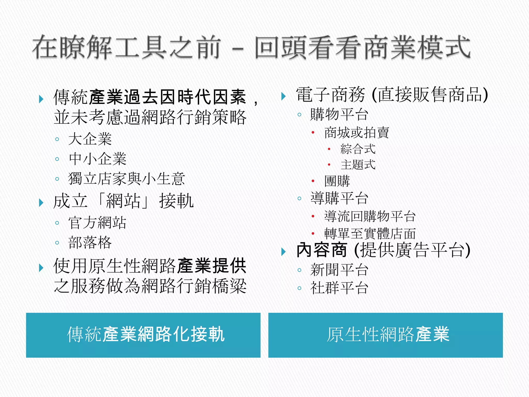 傳統產業網路化接軌 原生性網路產業
 傳統產業過去因時代因素，
並未考慮過網路行銷策略
◦ 大企業
◦ 中小企業
◦ 獨立店家與小生意
 成立「網站」接軌
◦ 官方網站
◦ 部落格
 使用原生性網路產業提供
之服務做為網路行銷橋粱
 電子商務 (直接販售商品)
◦ 購物平台
 商城或拍賣
 綜合式
 主題式
 團購
◦ 導購平台
 導流回購物平台
 轉單至實體店面
 內容商 (提供廣告平台)
◦ 新聞平台
◦ 社群平台
 