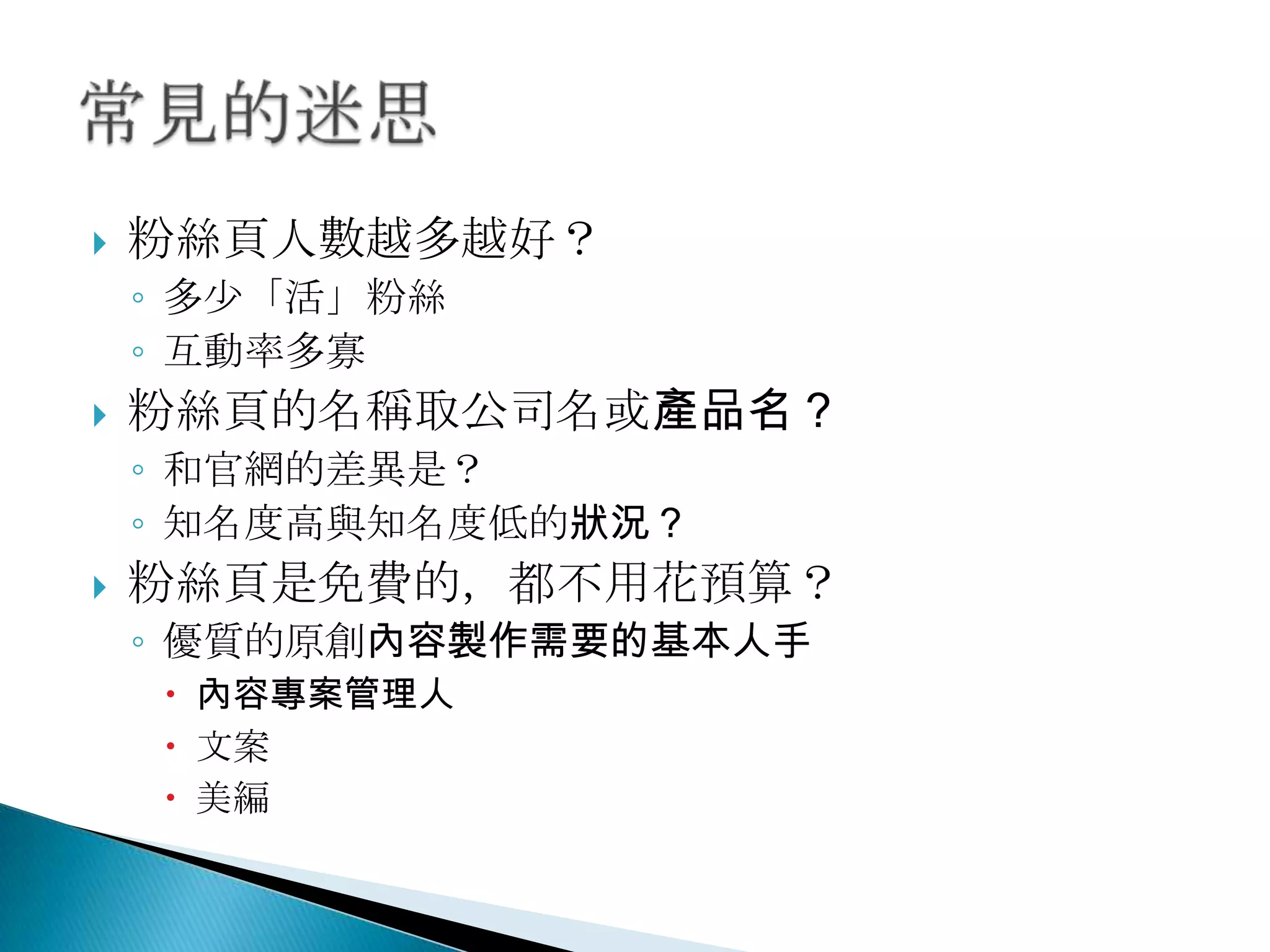  粉絲頁人數越多越好？
◦ 多尐「活」粉絲
◦ 互動率多寡
 粉絲頁的名稱取公司名或產品名？
◦ 和官網的差異是？
◦ 知名度高與知名度低的狀況？
 粉絲頁是免費的，都不用花預算？
◦ 優質的原創內容製作需要的基本人手
 內容專案管理人
 文案
 美編
 