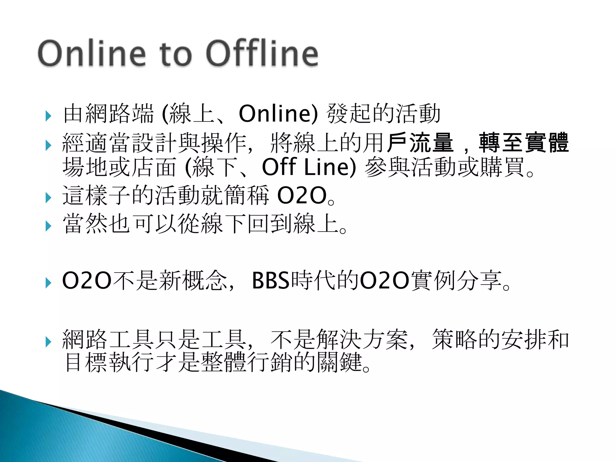  由網路端 (線上、Online) 發起的活動
 經適當設計與操作，將線上的用戶流量，轉至實體
場地或店面 (線下、Off Line) 參與活動或購買。
 這樣子的活動就簡稱 O2O。
 當然也可以從線下回到線上。
 O2O不是新概念，BBS時代的O2O實例分享。
 網路工具只是工具，不是解決方案，策略的安排和
目標執行才是整體行銷的關鍵。
 