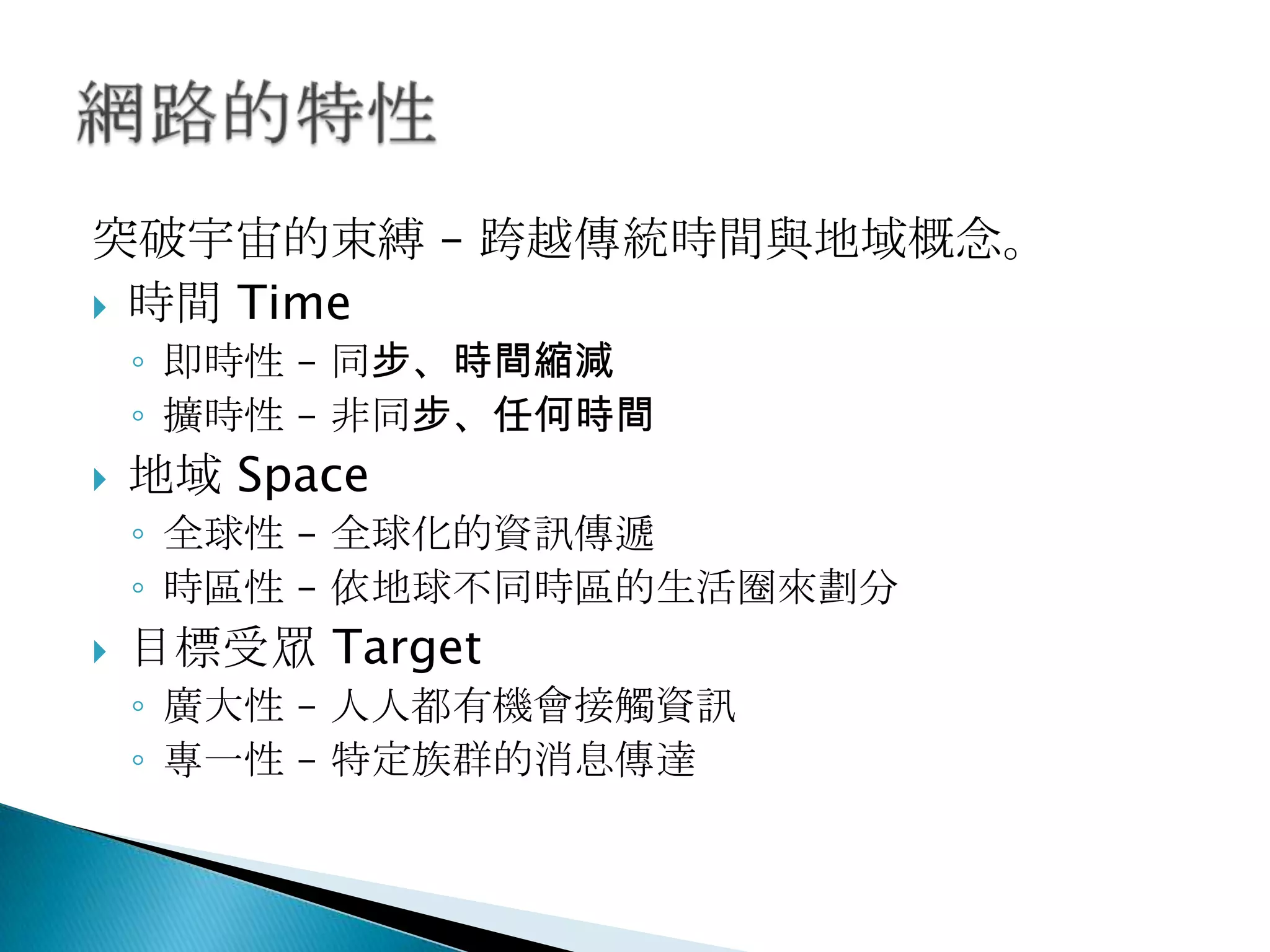 突破宇宙的束縛 – 跨越傳統時間與地域概念。
 時間 Time
◦ 即時性 – 同步、時間縮減
◦ 擴時性 – 非同步、任何時間
 地域 Space
◦ 全球性 – 全球化的資訊傳遞
◦ 時區性 – 依地球不同時區的生活圈來劃分
 目標受眾 Target
◦ 廣大性 – 人人都有機會接觸資訊
◦ 專一性 – 特定族群的消息傳達
 
