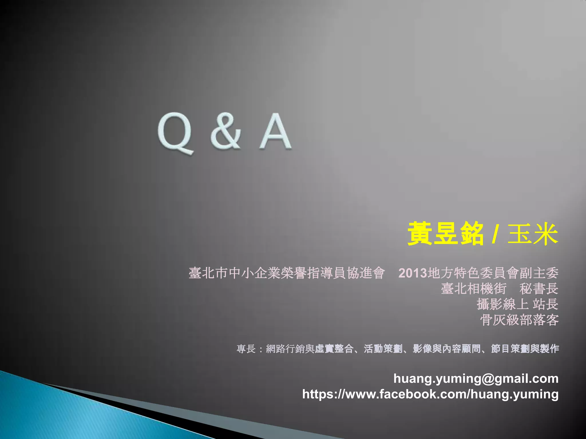 黃昱銘 / 玉米
臺北市中小企業榮譽指導員協進會 2013地方特色委員會副主委
臺北相機街 秘書長
攝影線上 站長
骨灰級部落客
專長：網路行銷與虛實整合、活動策劃、影像與內容顧問、節目策劃與製作
huang.yuming@gmail.com
https://www.facebook.com/huang.yuming
 
