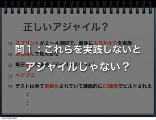 スプリントが２∼４週間で、最後にふりかえりを実施
かんばんで見える化
毎日朝会を実施（デイリースクラム）
ペアプロ
テストは全て自動化されていて継続的にCI環境でビルドされる
正しいアジャイル？
：
：
問１：これらを実践しないと
アジャイルじゃない？
13年5月26日日曜日
 