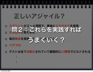スプリントが２∼４週間で、最後にふりかえりを実施
かんばんで見える化
毎日朝会を実施（デイリースクラム）
ペアプロ
テストは全て自動化されていて継続的にCI環境でビルドされる
正しいアジャイル？
：
：
問２：これらを実践すれば
うまくいく？
13年5月26日日曜日
 