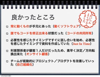 常に動くものが手元にあった（動くソフトウェア）
誰でもコードを修正出来る状態だった（コードの共同所有）
必要性を感じたタイミングですぐに話し合いを始め、必要性
を感じたタイミングで資料を作成していた（Just In Time）
利害関係者が顧客１人だけだったため、素早く決定／方向転
換出来た（オンサイト顧客）
チームが能動的にプロジェクト／プロダクトを改善していっ
た（自己組織化）
良かったところ
13年5月26日日曜日
 