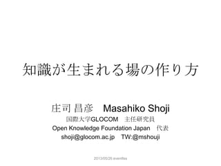 知識が生まれる場の作り方
庄司 昌彦 Masahiko Shoji
国際大学GLOCOM 主任研究員
Open Knowledge Foundation Japan 代表
shoji@glocom.ac.jp TW:@mshouji
2013/05/26 eventfes
 