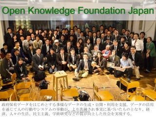 Open Knowledge Foundation Japan
政府保有データをはじめとする多様なデータの生成・公開・利用を支援。データの活用
を通じて人の行動やシステムの挙動が、より洗練され事実に基づいたものとなり、経
済、人々の生活、民主主...