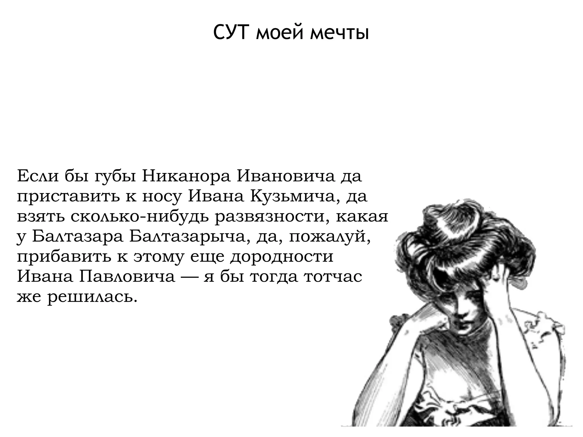 СУТ моей мечты
Если бы губы Никанора Ивановича да
приставить к носу Ивана Кузьмича, да
взять сколько-нибудь развязности, какая
у Балтазара Балтазарыча, да, пожалуй,
прибавить к этому еще дородности
Ивана Павловича — я бы тогда тотчас
же решилась.
 