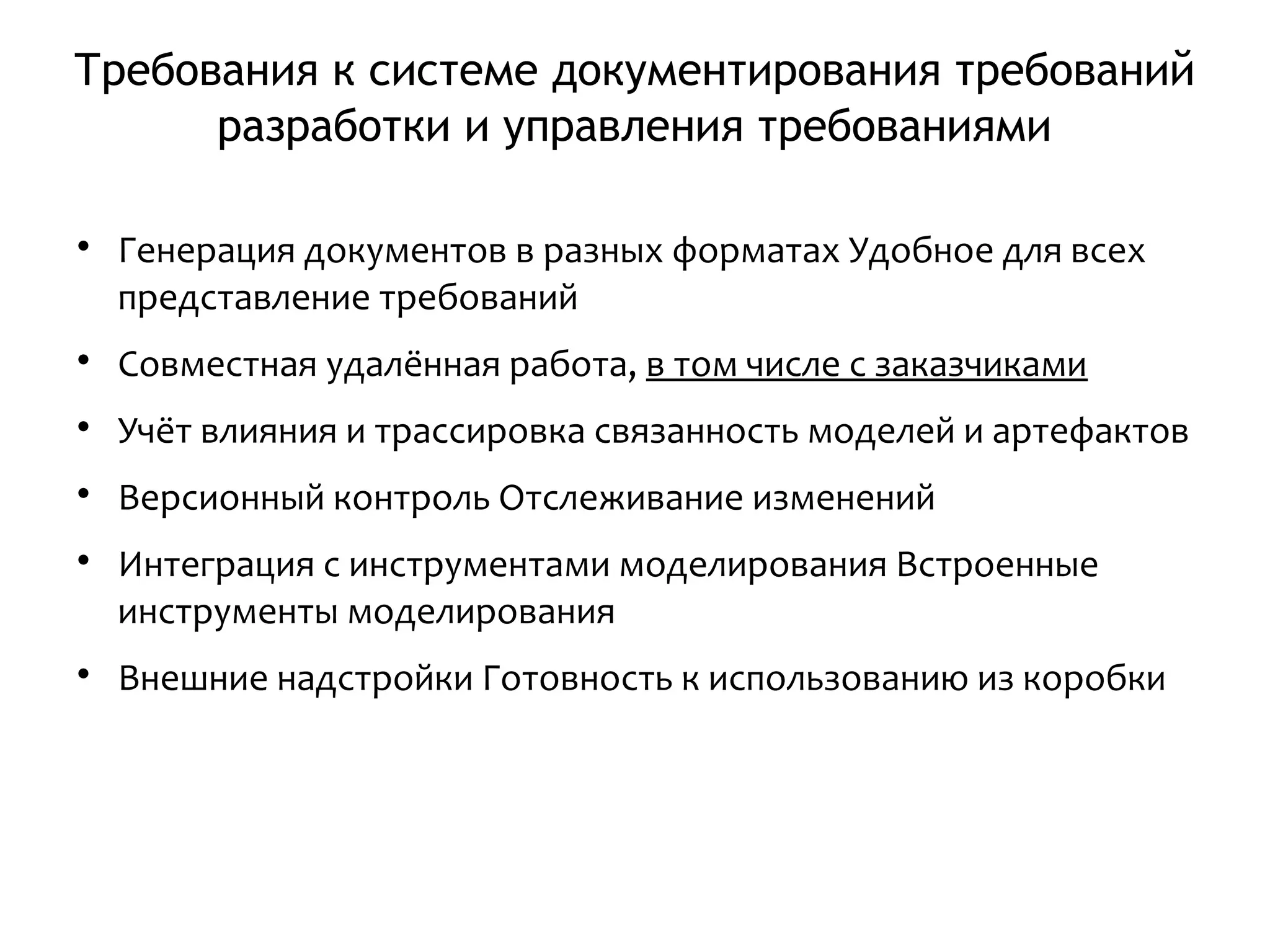 Требования к системе документирования требований
разработки и управления требованиями

Генерация документов в разных форматах Удобное для всех
представление требований

Совместная удалённая работа, в том числе с заказчиками

Учёт влияния и трассировка связанность моделей и артефактов

Версионный контроль Отслеживание изменений

Интеграция с инструментами моделирования Встроенные
инструменты моделирования

Внешние надстройки Готовность к использованию из коробки
 