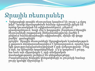 Ջրային ռեսուրսներ
 Երկրագնդի ջրային ռեսուրսերը կազմում են շուրջ 1.4 մլրդ
խկմ: Դրանք օգտագործման համար պիտանելի ջրերն են
որոնք կուտակված են օվկիանոսներում, լճերում,
ջրամբարներում, հողի մեջ և խորքային շետրերում:Ջրային
ռեսուրսների բացարձակ մեծամասնությունը բաժին է
ընկնում համաշխարհային օվկիանոսին, միայն մի փոքր
բաժին` ցամաքային
ջրերին: Ջրային ռեսուրսների էկոլոգիական նշանակություն
ը ցայտուն ձևովարտահայտվում է կենսոլորտում, որտեղ կյա
նքի գոյությունըպայմանավորված է ջրի առկայությամբ : Բաց
ի այն, որ կենդանի օրգանիզմների 2/3-ը կազմում է ջուրը,
նա նաև այն միջավայրն է, որի անմիջական
մասնակցությամբ լուծվում են սննդանյութերը:
Բազմահազար ծովային կենդանիների ու բույսերի համար
ջուրը կյանքի միջավայր է:
 