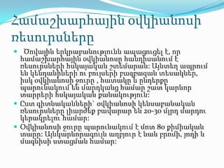 Համաշխարհային օվկիանոսի
ռեսուրսները
 Ծովային երկրաբանությունն ապացուցել է, որ
համաշխարհային օվկիանոսը հանդիսանում է
ռեսուրսների հսկայական շտեմարան: Այնտեղ ապրում
են կենդանիների ու բույսերի բազբազան տեսակներ,
իսկ օվկիանոսի ջուրը , հատակը և ընդերքը
պարունակում են մարդկանց համար շատ կարևոր
տարրերի հսկայական քանակություն:
 Ըստ գիտնականների` օվկիանոսի կենսաբանական
ռեսուրսները լիարժեք բավարար են 20-30 մլրդ մարդու
կերակրելու համար:
 Օվկիանոսի ջուրը պարունակում է մոտ 80 քիմիական
տարր: Այնկարևորագույն աղբյուր է նաև բրոմի, յոդի և
մագնիսի ստացման համար:
 