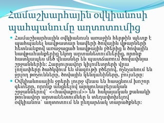 Համաշխարհային օվկիանոսի
պահպանումը աղտոտումից
 Համաշխարհային օվկիանոսն առաջին հերթին պետք է
պահպանել նավթատար նավերի ծովային վթարների
հետևանքով առաջացած նավթային բծերից և ծովային
նավթահանքերից եկող արտանետումներից, որոնք
հատկապես մեծ վնասներ են պատճառում ծովափնյա
շրջաններին: Հարյուրավոր կիլոմետրերի վրա
լողափերը ծածկվում են մազութի բծերով, ոչնչանում են
ջրլող թռչունները, ծովային կենդանիները, բույսերը:
 Օվկիանոսային ջրերի լուրջ վնաս են հասցնում խոշոր
գետերը, որոնք անցնելով արդյունաբերական
շրջաններով` <<հավաքում>> են հսկայական քանակի
թունավոր արտանետումներ և տեղափոխելով
օվկիանոս` աղտոտում են ընդարձակ տարածքներ:
 