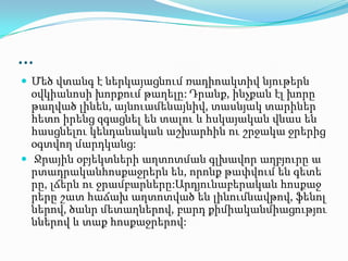 …
 Մեծ վտանգ է ներկայացնում ռադիոակտիվ նյութերն
օվկիանոսի խորքում թաղելը: Դրանք, ինչքան էլ խորը
թաղված լինեն, այնուամենայնիվ, տասնյակ տարիներ
հետո իրենց զգացնել են տալու և հսկայական վնաս են
հասցնելու կենդանական աշխարհին ու շրջակա ջրերից
օգտվող մարդկանց:
 Ջրային օբյեկտների աղտոտման գլխավոր աղբյուրը ա
րտադրականհոսքաջրերն են, որոնք թափվում են գետե
րը, լճերն ու ջրամբարները:Արդյունաբերական հոսքաջ
րերը շատ հաճախ աղտոտված են լինումնավթով, ֆենոլ
ներով, ծանր մետաղներով, բարդ քիմիականմիացությու
ններով և տաք հոսքաջրերով:
 