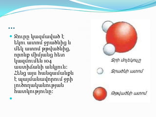 …
 Ջուրը կազմաված է
եկու ատոմ ջրածնից և
մեկ ատոմ թթվածնից,
որոնք միմյանց հետ
կազմումեն 104
աստիճանի անկյուն:
Հենց այս հանգամանքն
է պայմանավորում ջրի
լուծողականության
հատկությունը:

 