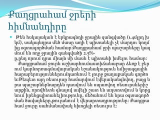 Քաղցրահամ ջրերի
հիմնանդիրը
 Թեև հսկայական է երկրագնդի ջրային զանգվածը (1.4մլրդ խ
կմ), սակայնդրա մեծ մասը աղի է պիտանելի չէ մարդու կողմ
ից օգտագործման համար:Քաղցրահամ ջրի պաշարները կազ
մում են ողջ ջրային զանգվածի 2.5%-
ը,ընդ որում դրա միայն մի մասն է պիտանի խմելու համար:
Քաղցրահամ ջուրն աշխարհումաստիճանաբար ձեռք է բեր
ում կարևորռազմավարական նշանակություն ևմիջազգային
հարաբերություններումդառնում է լուրջ քաղաքական գործո
ն:Թեպետ այդ ռեսուրսը համարվում էվերականգնվող, բայց ն
րա պաշարներնարդեն դասվում են սպառվող ռեսուրսներիշ
արքին, որովհետև գնալով ավելի շատ են աղտոտվում և կորց
նում իրենցպիտանելիությունը, մեծանում են նրա օգտագործ
ման ծավալները,թուլանում է վերարտադրությունը: Քաղցրա
համ ջուրը սահմանափակ ևխոցելի ռեսուրս է:
 