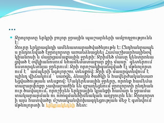 …
 Ջրոլորտը երկրի բոլոր ջրային պաշարների ամբողջությունն
է:
Ջուրը երկրագնդի ամենատարածվածնյութն է: Ընդհանրապե
ս ընդունված էջրոլորտը առանձնացնել Համաշխարհայինօվ
կիանոսի և մայրցամաքային ջրերի: Ջրիմեծ մասը կենտրոնա
ցված է օվկիանոսում ևհամեմատաբար քիչ մասը` գետերում
ևստորգետնյա ջրերում: Ջրի որոշակիզանգված էլ մթնոլորտ
ում է ` ամպերի ևգոլորշու տեսքով: Ջրի մի մասըգտնվում է
պինդ վիճակում ` սառցե, ձնային ծածկի և հավերժականսառ
եցվածության տեսքով: Մակերեսային ջրերը, որոնք համեմա
տաբարփոքր չափաբաժին են զբաղեցնում ջրոլորտի ընդհան
ուր ծավալում, որոշիչեն երկրային կյանքի համար և ջրամա
տակարարման ու ոռոգմանհիմնական աղբյուրն են: Ջրոլորտ
ի այս հատվածը մշտականփոխազդեցության մեջ է գտնվում
մթնոլորտի և երկրակեղևի հետ:
 