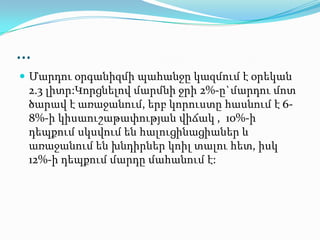 …
 Մարդու օրգանիզմի պահանջը կազմում է օրեկան
2.3 լիտր:Կորցնելով մարմնի ջրի 2%-ը`մարդու մոտ
ծարավ է առաջանում, երբ կորուստը հասնում է 6-
8%-ի կիսաուշաթափության վիճակ , 10%-ի
դեպքում սկսվում են հալուցինացիաներ և
առաջանում են խնդիրներ կոիլ տալու հետ, իսկ
12%-ի դեպքում մարդը մահանում է:
 