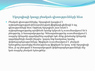 Էկոլոգիայի կապը բնական գիտությունների հետ
 Բնական գիտություններից էկոլոգիան կապվում է
աշխարհագրության,կենսաբանության,ֆիզիկայի,քիմիայի և այլ
գիտությունների հետ: Օրինակ էկոլոգիան շատ նման է
աշխարհագրությանը,որովհետև նրանք երկուսն էլ ուսումնասիրում են և
բնությունը ,և հասարակությունը: Կենսաբանությունը ուսումնասիրում է
տարբեր կենդանի օրգանիզմներ,այսինքն եթե մենք չիմանանք կենդանի
օրգանիզմների մասին ինչպես կարող ենք հասկանալ նրանց
փոխհարաբերությունները: Ֆիզիկան ուսումնասիրում է բնական
երևույթներ,այստեղից հետևություն,որ ֆիզիկան ևս կապ ունի էկոլոգիայի
հետ, չէ որ բնության և հասարակության փոխհարաբերությունների մեջ
կան տարբեր բնական երևույթներ:
 