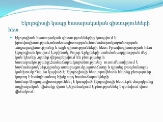 Էկոլոգիայի կապը հասարակական գիտությունների
հետ
 Էկոլոգիան հասարական գիտություններից կապվում է
իրավագիտության,տնտեսագիտության,համաճարակաբանության
,սոցալագիտությունը և այլն գիտությունների հետ: Իրավագիտության հետ
էկոլոգիան կավում է,օրինակ,Բոլոր երկրների սահմանադդրության մեջ
կան կետեր ,որոնք վերաբերվում են բնությանը և
հասարակությանը:Համաճարակաբանությունը ուսումնասիրում է
համաճարակներ,դրանց առաջացումը,պատճառը և դրանց բազմանալու
կանխումը:Դա ևս կպված է էկոլոգիայի հետ,որովհետև հետնց բնությունը
կարող է հանդիսանալ հիմք այդ համաճարակների
համար:Սոցալագիտություննել է կապված էկոլոգիայի հետ,եթե մարդկանց
սոցիալական վիճակը վատ է,նշանակում է բնություննել է գտնվում վատ
վիճակում:
 