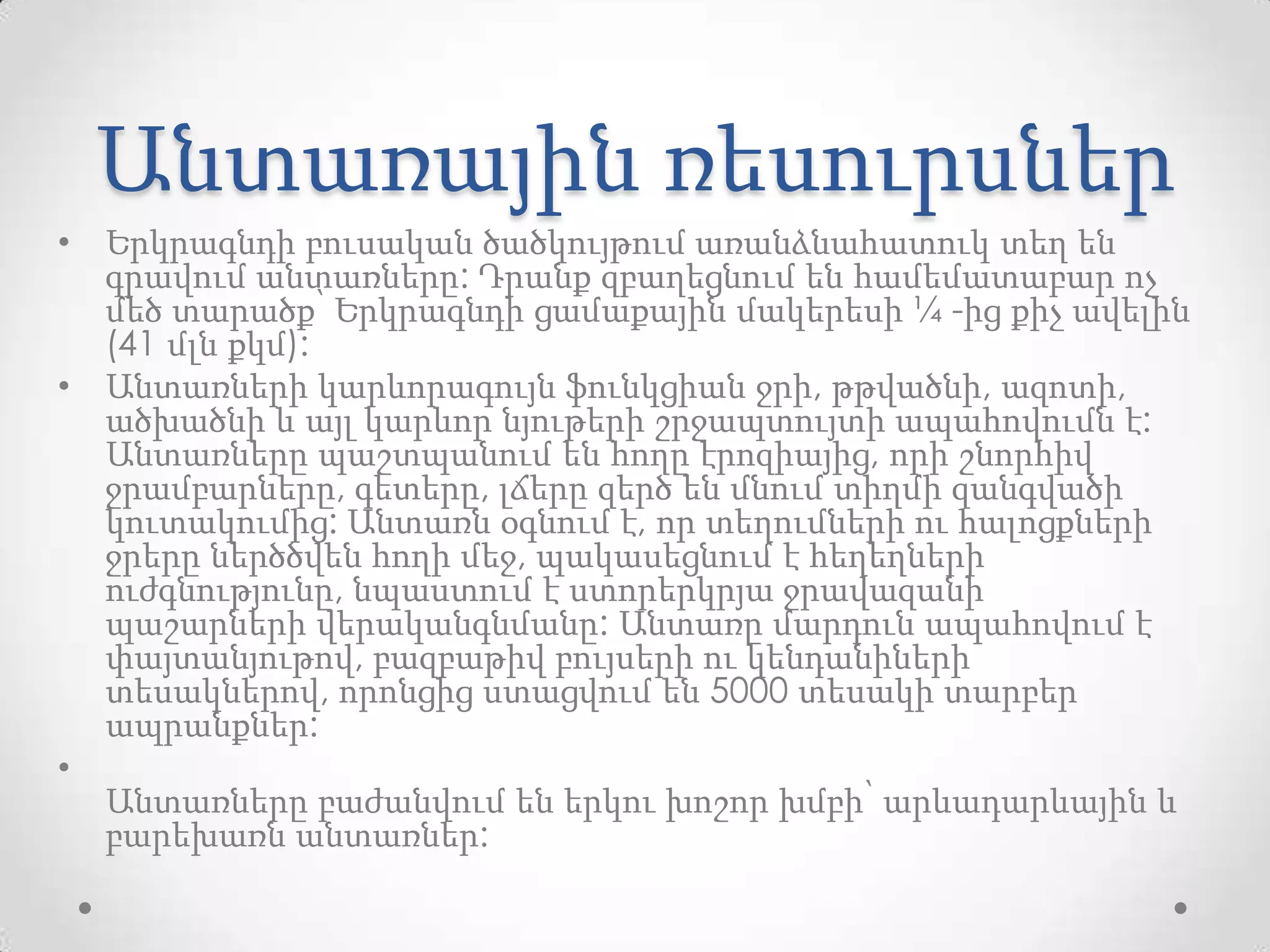 Անտառային ռեսուրսներ
• Երկրագնդի բուսական ծածկույթում առանձնահատուկ տեղ են
գրավում անտառները: Դրանք զբաղեցնում են համեմատաբար ոչ
մեծ տարածք՝ Երկրագնդի ցամաքային մակերեսի ¼ -ից քիչ ավելին
(41 մլն քկմ):
• Անտառների կարևորագույն ֆունկցիան ջրի, թթվածնի, ազոտի,
ածխածնի և այլ կարևոր նյութերի շրջապտույտի ապահովումն է:
Անտառները պաշտպանում են հողը էրոզիայից, որի շնորհիվ
ջրամբարները, գետերը, լճերը զերծ են մնում տիղմի զանգվածի
կուտակումից: Անտառն օգնում է, որ տեղումների ու հալոցքների
ջրերը ներծծվեն հողի մեջ, պակասեցնում է հեղեղների
ուժգնությունը, նպաստում է ստորերկրյա ջրավազանի
պաշարների վերականգնմանը: Անտառը մարդուն ապահովում է
փայտանյութով, բազբաթիվ բույսերի ու կենդանիների
տեսակներով, որոնցից ստացվում են 5000 տեսակի տարբեր
ապրանքներ:
•
Անտառները բաժանվում են երկու խոշոր խմբի՝ արևադարևային և
բարեխառն անտառներ:
 