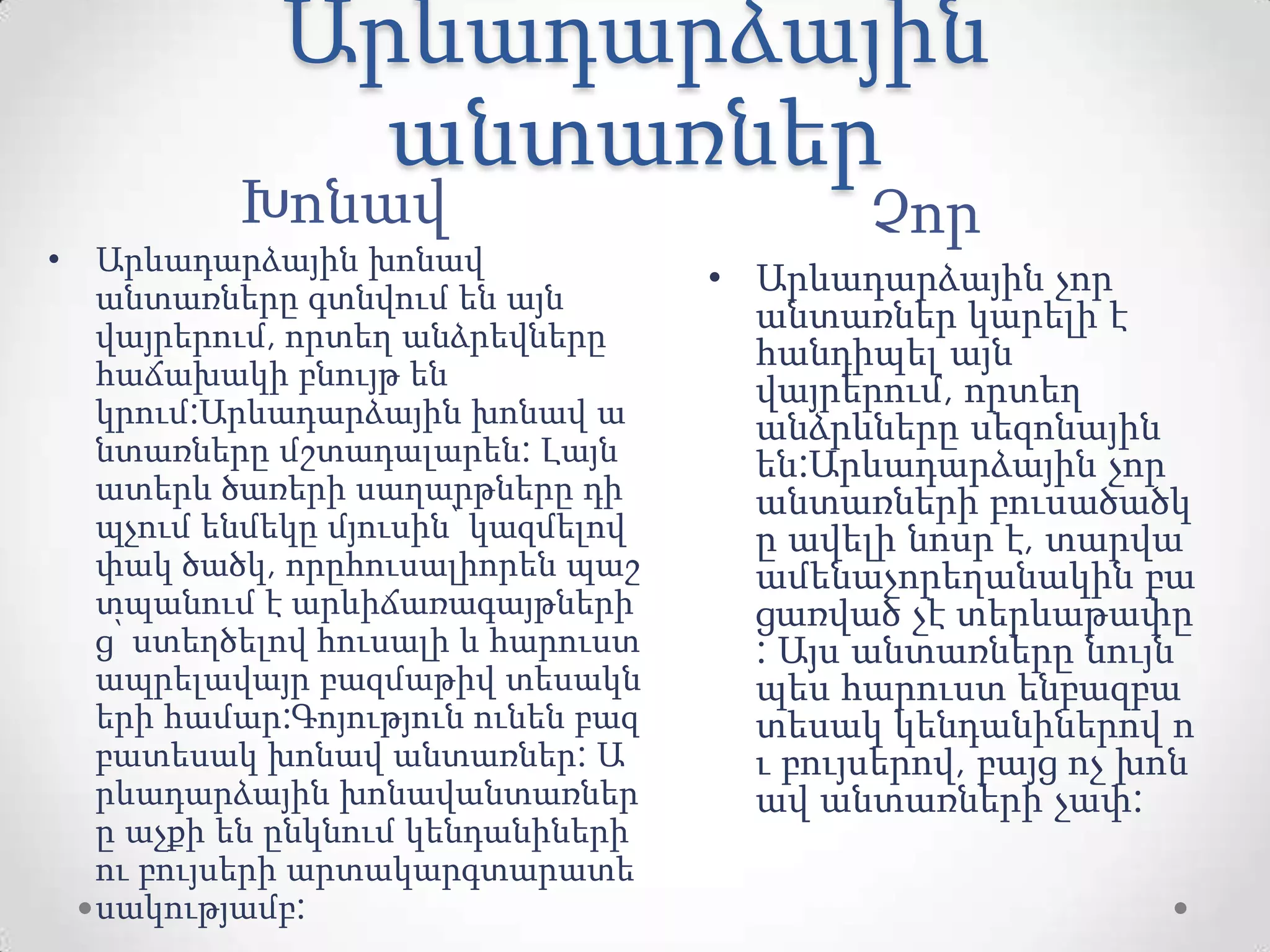 Արևադարձային
անտառներ
Խոնավ Չոր
• Արևադարձային խոնավ
անտառները գտնվում են այն
վայրերում, որտեղ անձրեվները
հաճախակի բնույթ են
կրում:Արևադարձային խոնավ ա
նտառները մշտադալարեն: Լայն
ատերև ծառերի սաղարթները դի
պչում ենմեկը մյուսին՝ կազմելով
փակ ծածկ, որըհուսալիորեն պաշ
տպանում է արևիճառագայթների
ց՝ ստեղծելով հուսալի և հարուստ
ապրելավայր բազմաթիվ տեսակն
երի համար:Գոյություն ունեն բազ
բատեսակ խոնավ անտառներ: Ա
րևադարձային խոնավանտառներ
ը աչքի են ընկնում կենդանիների
ու բույսերի արտակարգտարատե
սակությամբ:
• Արևադարձային չոր
անտառներ կարելի է
հանդիպել այն
վայրերում, որտեղ
անձրևները սեզոնային
են:Արևադարձային չոր
անտառների բուսածածկ
ը ավելի նոսր է, տարվա
ամենաչորեղանակին բա
ցառված չէ տերևաթափը
: Այս անտառները նույն
պես հարուստ ենբազբա
տեսակ կենդանիներով ո
ւ բույսերով, բայց ոչ խոն
ավ անտառների չափ:
 