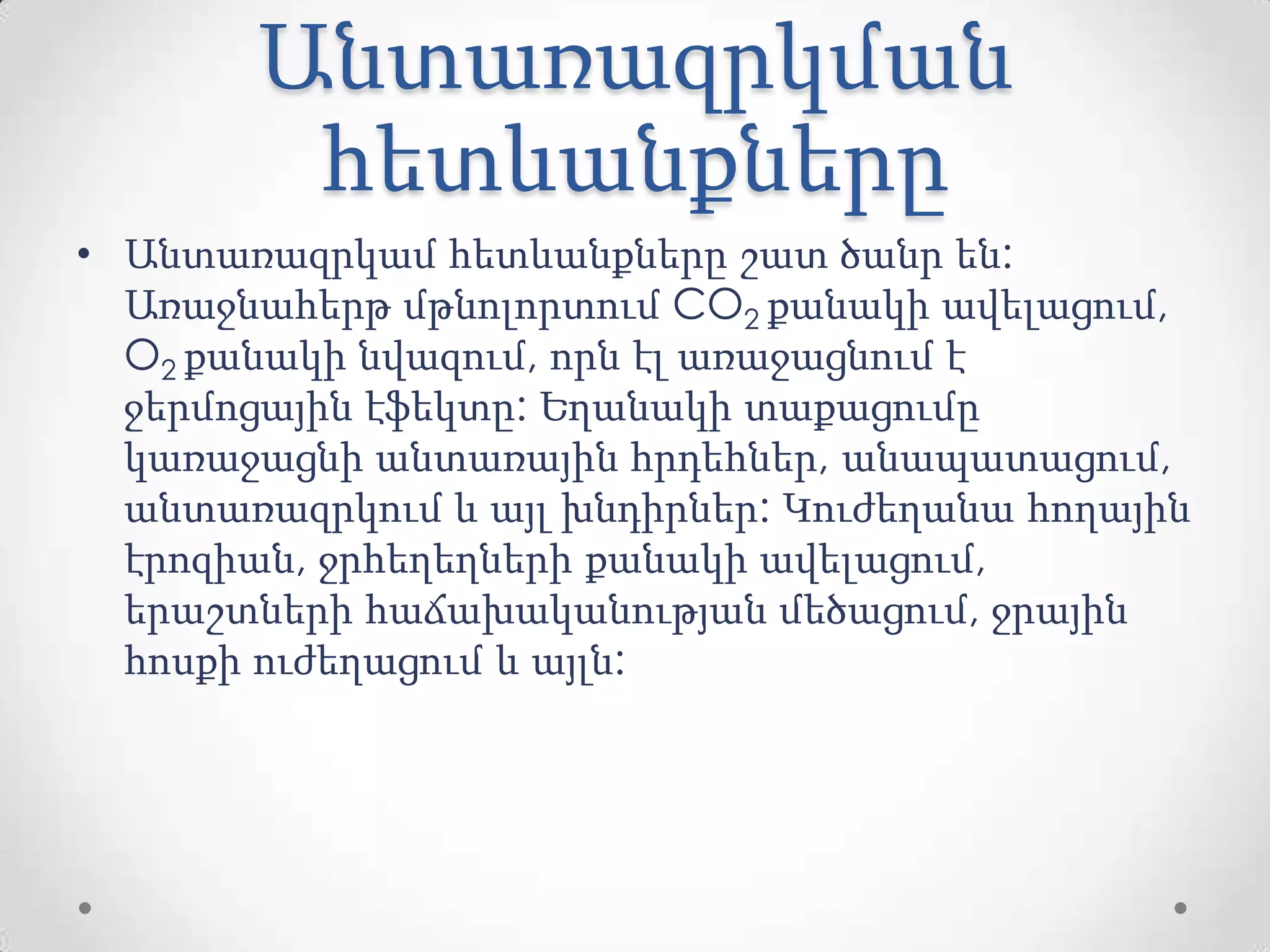 Անտառազրկման
հետևանքները
• Անտառազրկամ հետևանքները շատ ծանր են:
Առաջնահերթ մթնոլորտում CO2 քանակի ավելացում,
O2 քանակի նվազում, որն էլ առաջացնում է
ջերմոցային էֆեկտը: Եղանակի տաքացումը
կառաջացնի անտառային հրդեհներ, անապատացում,
անտառազրկում և այլ խնդիրներ: Կուժեղանա հողային
էրոզիան, ջրհեղեղների քանակի ավելացում,
երաշտների հաճախականության մեծացում, ջրային
հոսքի ուժեղացում և այլն:
 