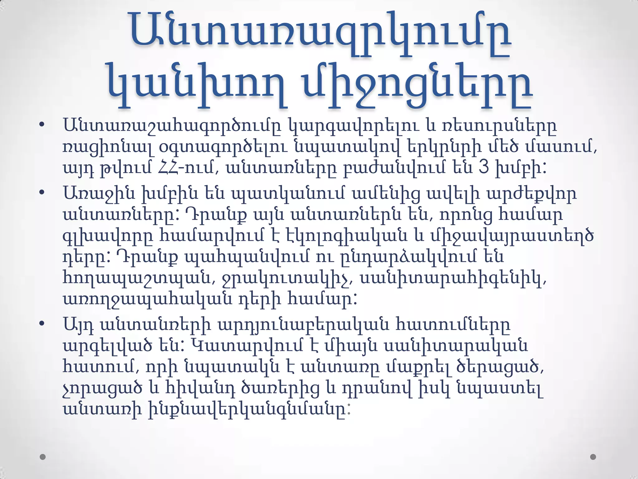 Անտառազրկումը
կանխող միջոցները
• Անտառաշահագործումը կարգավորելու և ռեսուրսները
ռացիոնալ օգտագործելու նպատակով երկրնրի մեծ մասում,
այդ թվում ՀՀ-ում, անտառները բաժանվում են 3 խմբի:
• Առաջին խմբին են պատկանում ամենից ավելի արժեքվոր
անտառները: Դրանք այն անտառներն են, որոնց համար
գլխավորը համարվում է էկոլոգիական և միջավայրաստեղծ
դերը: Դրանք պահպանվում ու ընդարձակվում են
հողապաշտպան, ջրակուտակիչ, սանիտարահիգենիկ,
առողջապահական դերի համար:
• Այդ անտանռերի արդյունաբերական հատումները
արգելված են: Կատարվում է միայն սանիտարական
հատում, որի նպատակն է անտառը մաքրել ծերացած,
չորացած և հիվանդ ծառերից և դրանով իսկ նպաստել
անտառի ինքնավերկանգնմանը:
 