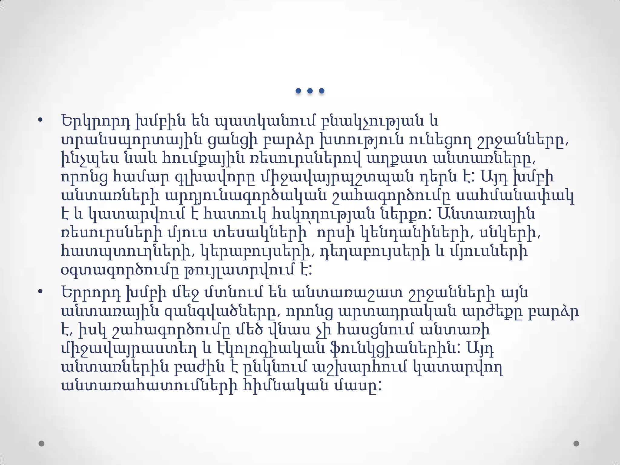 ...
• Երկրորդ խմբին են պատկանում բնակչության և
տրանսպորտային ցանցի բարձր խտություն ունեցող շրջանները,
ինչպես նաև հումքային ռեսուրսներով աղքատ անտառները,
որոնց համար գլխավորը միջավայրպշտպան դերն է: Այդ խմբի
անտառների արդյունագործական շահագործումը սահմանափակ
է և կատարվում է հատուկ հսկողության ներքո: Անտառային
ռեսուրսների մյուս տեսակների՝ որսի կենդանիների, սնկերի,
հատպտուղների, կերաբույսերի, դեղաբույսերի և մյուսների
օգտագործումը թույլատրվում է:
• Երրորդ խմբի մեջ մտնում են անտառաշատ շրջանների այն
անտառային զանգվածները, որոնց արտադրական արժեքը բարձր
է, իսկ շահագործումը մեծ վնաս չի հասցնում անտառի
միջավայրաստեղ և էկոլոգիական ֆունկցիաներին: Այդ
անտառներին բաժին է ընկնում աշխարհում կատարվող
անտառահատումների հիմնական մասը:
 