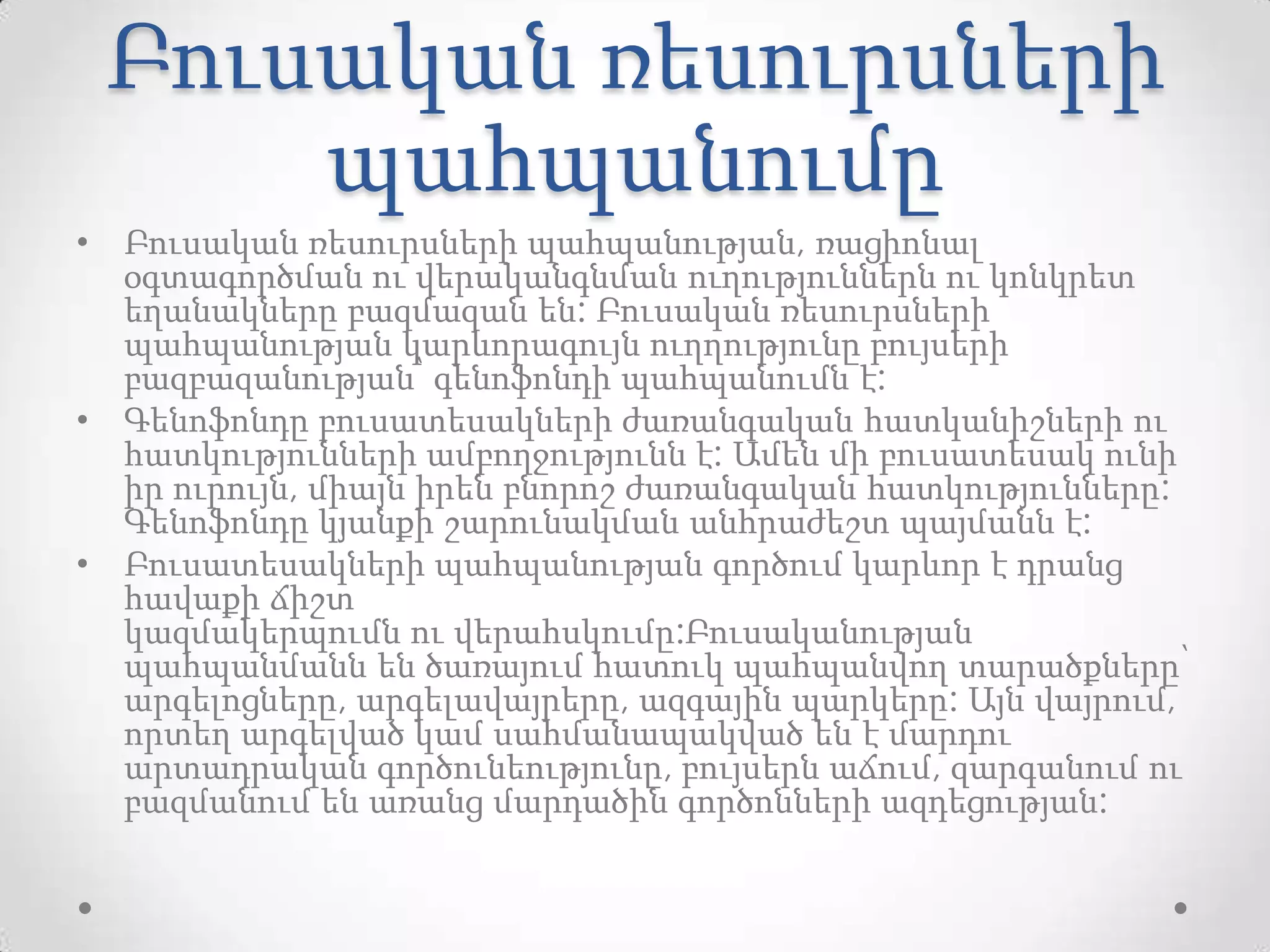 Բուսական ռեսուրսների
պահպանումը
• Բուսական ռեսուրսների պահպանության, ռացիոնալ
օգտագործման ու վերականգնման ուղություններն ու կոնկրետ
եղանակները բազմազան են: Բուսական ռեսուրսների
պահպանության կարևորագույն ուղղությունը բույսերի
բազբազանության՝ գենոֆոնդի պահպանումն է:
• Գենոֆոնդը բուսատեսակների ժառանգական հատկանիշների ու
հատկությունների ամբողջությունն է: Ամեն մի բուսատեսակ ունի
իր ուրույն, միայն իրեն բնորոշ ժառանգական հատկությունները:
Գենոֆոնդը կյանքի շարունակման անհրաժեշտ պայմանն է:
• Բուսատեսակների պահպանության գործում կարևոր է դրանց
հավաքի ճիշտ
կազմակերպումն ու վերահսկումը:Բուսականության
պահպանմանն են ծառայում հատուկ պահպանվող տարածքները՝
արգելոցները, արգելավայրերը, ազգային պարկերը: Այն վայրում,
որտեղ արգելված կամ սահմանապակված են է մարդու
արտադրական գործունեությունը, բույսերն աճում, զարգանում ու
բազմանում են առանց մարդածին գործոնների ազդեցության:
 