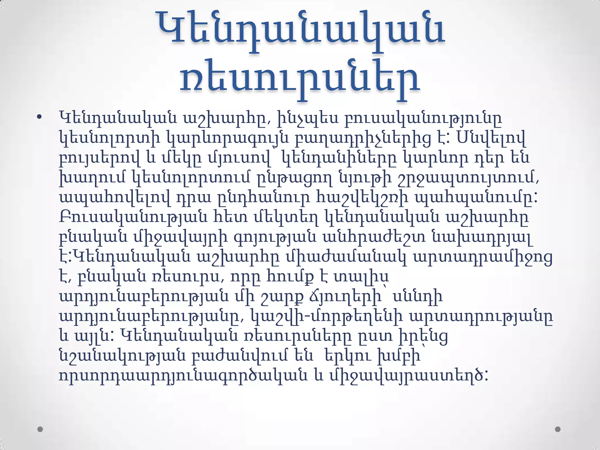 Կենդանական
ռեսուրսներ
• Կենդանական աշխարհը, ինչպես բուսականությունը
կեսնոլորտի կարևորագույն բաղադրիչներից է: Սնվելով
բույսերով և մեկը մյուսով՝ կենդանիները կարևոր դեր են
խաղում կեսնոլորտում ընթացող նյութի շրջապտույտում,
ապահովելով դրա ընդհանուր հաշվեկշռի պահպանումը:
Բուսականության հետ մեկտեղ կենդանական աշխարհը
բնական միջավայրի գոյության անհրաժեշտ նախադրյալ
է:Կենդանական աշխարհը միաժամանակ արտադրամիջոց
է, բնական ռեսուրս, որը հումք է տալիս
արդյունաբերության մի շարք ճյուղերի՝ սննդի
արդյունաբերությանը, կաշվի-մորթեղենի արտադրությանը
և այլն: Կենդանական ռեսուրսները ըստ իրենց
նշանակության բաժանվում են երկու խմբի՝
որսորդաարդյունագործական և միջավայրաստեղծ:
 