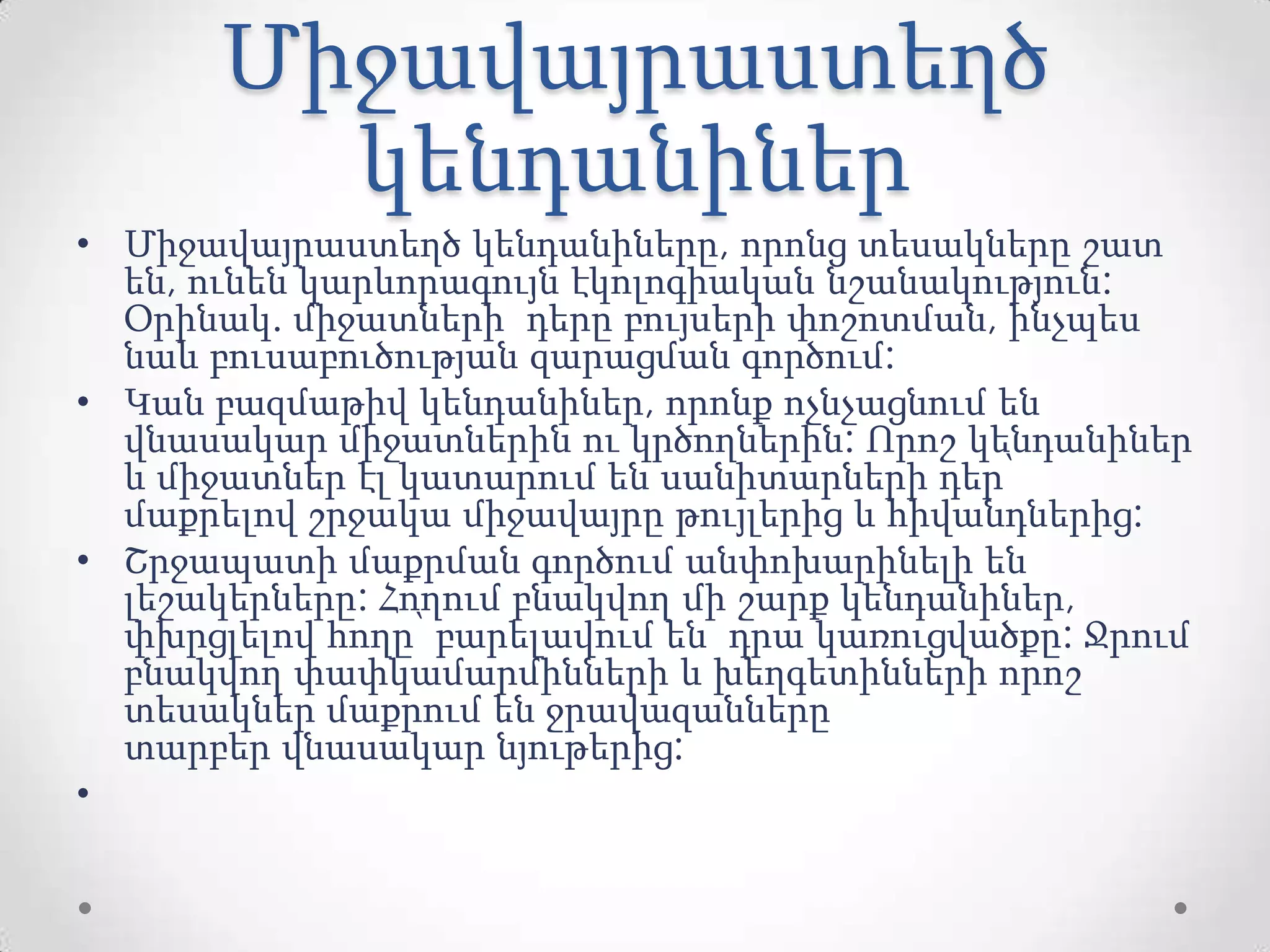 Միջավայրաստեղծ
կենդանիներ
• Միջավայրաստեղծ կենդանիները, որոնց տեսակները շատ
են, ունեն կարևորագույն էկոլոգիական նշանակություն:
Օրինակ. միջատների դերը բույսերի փոշոտման, ինչպես
նաև բուսաբուծության զարացման գործում:
• Կան բազմաթիվ կենդանիներ, որոնք ոչնչացնում են
վնասակար միջատներին ու կրծողներին: Որոշ կենդանիներ
և միջատներ էլ կատարում են սանիտարների դեր՝
մաքրելով շրջակա միջավայրը թույլերից և հիվանդներից:
• Շրջապատի մաքրման գործում անփոխարինելի են
լեշակերները: Հողում բնակվող մի շարք կենդանիներ,
փխրցլելով հողը՝ բարելավում են դրա կառուցվածքը: Ջրում
բնակվող փափկամարմինների և խեղգետինների որոշ
տեսակներ մաքրում են ջրավազանները
տարբեր վնասակար նյութերից:
•
 