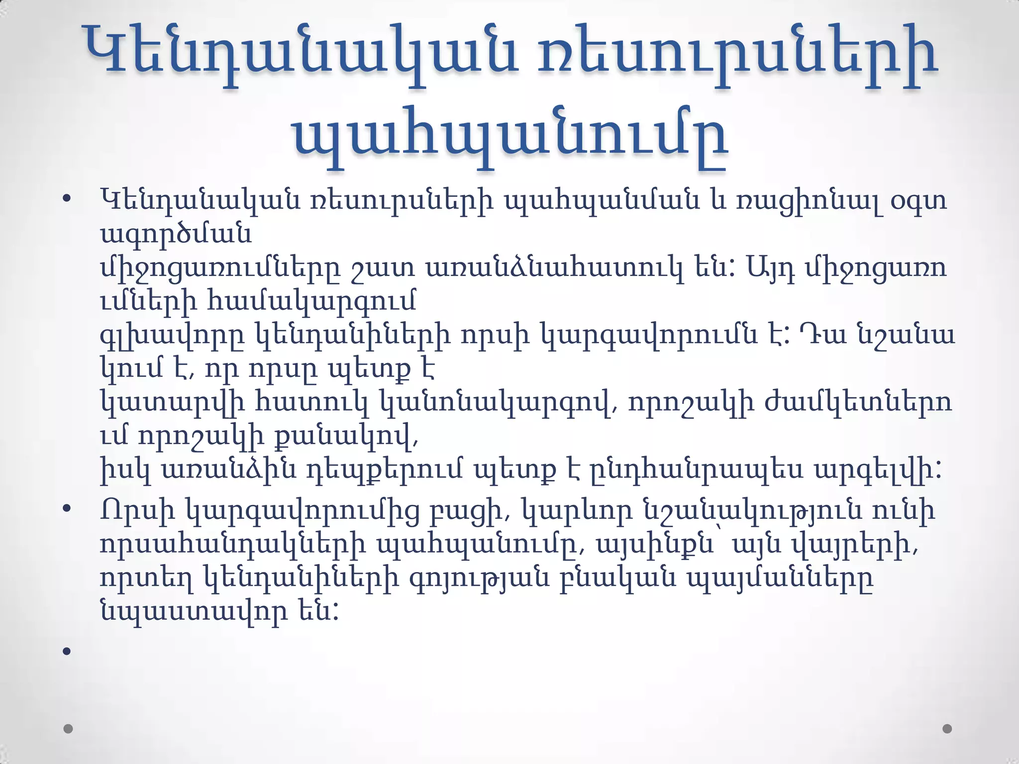 Կենդանական ռեսուրսների
պահպանումը
• Կենդանական ռեսուրսների պահպանման և ռացիոնալ օգտ
ագործման
միջոցառումները շատ առանձնահատուկ են: Այդ միջոցառո
ւմների համակարգում
գլխավորը կենդանիների որսի կարգավորումն է: Դա նշանա
կում է, որ որսը պետք է
կատարվի հատուկ կանոնակարգով, որոշակի ժամկետներո
ւմ որոշակի քանակով,
իսկ առանձին դեպքերում պետք է ընդհանրապես արգելվի:
• Որսի կարգավորումից բացի, կարևոր նշանակություն ունի
որսահանդակների պահպանումը, այսինքն՝ այն վայրերի,
որտեղ կենդանիների գոյության բնական պայմանները
նպաստավոր են:
•
 